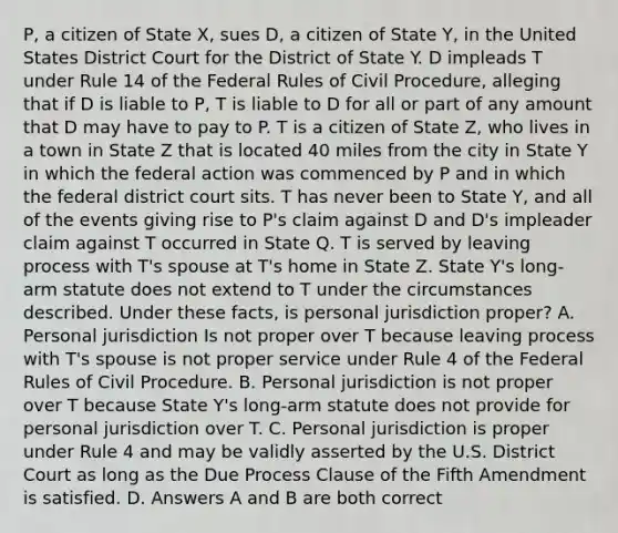 P, a citizen of State X, sues D, a citizen of State Y, in the United States District Court for the District of State Y. D impleads T under Rule 14 of the Federal Rules of Civil Procedure, alleging that if D is liable to P, T is liable to D for all or part of any amount that D may have to pay to P. T is a citizen of State Z, who lives in a town in State Z that is located 40 miles from the city in State Y in which the federal action was commenced by P and in which the federal district court sits. T has never been to State Y, and all of the events giving rise to P's claim against D and D's impleader claim against T occurred in State Q. T is served by leaving process with T's spouse at T's home in State Z. State Y's long-arm statute does not extend to T under the circumstances described. Under these facts, is personal jurisdiction proper? A. Personal jurisdiction Is not proper over T because leaving process with T's spouse is not proper service under Rule 4 of the Federal Rules of Civil Procedure. B. Personal jurisdiction is not proper over T because State Y's long-arm statute does not provide for personal jurisdiction over T. C. Personal jurisdiction is proper under Rule 4 and may be validly asserted by the U.S. District Court as long as the Due Process Clause of the Fifth Amendment is satisfied. D. Answers A and B are both correct