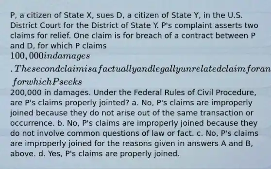 P, a citizen of State X, sues D, a citizen of State Y, in the U.S. District Court for the District of State Y. P's complaint asserts two claims for relief. One claim is for breach of a contract between P and D, for which P claims 100,000 in damages. The second claim is a factually and legally unrelated claim for an assault and battery allegedly committed by D against P, for which P seeks200,000 in damages. Under the Federal Rules of <a href='https://www.questionai.com/knowledge/k2rmS8oRLA-civil-procedure' class='anchor-knowledge'>civil procedure</a>, are P's claims properly jointed? a. No, P's claims are improperly joined because they do not arise out of the same transaction or occurrence. b. No, P's claims are improperly joined because they do not involve common questions of law or fact. c. No, P's claims are improperly joined for the reasons given in answers A and B, above. d. Yes, P's claims are properly joined.