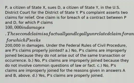 P, a citizen of State X, sues D, a citizen of State Y, in the U.S. District Court for the District of State Y. P's complaint asserts two claims for relief. One claim is for breach of a contract between P and D, for which P claims 100,000 in damages. The second claim is a factually and legally unrelated claim for an assault and battery allegedly committed by D against P, for which P seeks200,000 in damages. Under the Federal Rules of Civil Procedure, are P's claims properly jointed? a.) No, P's claims are improperly joined because they do not arise out of the same transaction or occurrence. b.) No, P's claims are improperly joined because they do not involve common questions of law or fact. c.) No, P's claims are improperly joined for the reasons given in answers A and B, above. d.) Yes, P's claims are properly joined.