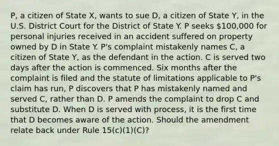 P, a citizen of State X, wants to sue D, a citizen of State Y, in the U.S. District Court for the District of State Y. P seeks 100,000 for personal injuries received in an accident suffered on property owned by D in State Y. P's complaint mistakenly names C, a citizen of State Y, as the defendant in the action. C is served two days after the action is commenced. Six months after the complaint is filed and the statute of limitations applicable to P's claim has run, P discovers that P has mistakenly named and served C, rather than D. P amends the complaint to drop C and substitute D. When D is served with process, it is the first time that D becomes aware of the action. Should the amendment relate back under Rule 15(c)(1)(C)?