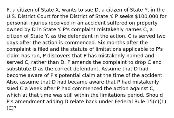 P, a citizen of State X, wants to sue D, a citizen of State Y, in the U.S. District Court for the District of State Y. P seeks 100,000 for personal injuries received in an accident suffered on property owned by D in State Y. P's complaint mistakenly names C, a citizen of State Y, as the defendant in the action. C is served two days after the action is commenced. Six months after the complaint is filed and the statute of limitations applicable to P's claim has run, P discovers that P has mistakenly named and served C, rather than D. P amends the complaint to drop C and substitute D as the correct defendant. Assume that D had become aware of P's potential claim at the time of the accident. Also, assume that D had became aware that P had mistakenly sued C a week after P had commenced the action against C, which at that time was still within the limitations period. Should P's amendment adding D relate back under Federal Rule 15(c)(1)(C)?