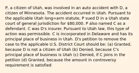 P, a citizen of Utah, was involved in an auto accident with D, a citizen of Minnesota. The accident occurred in Utah. Pursuant to the applicable Utah long=arm statute, P sued D in a Utah state court of general jurisdiction for 80,000. P also named C as a defendant. C was D's insurer. Pursuant to Utah law, this type of action was permissible. C is incorporated in Delaware and has its principal place of business in Utah. D's petition to remove the case to the applicable U.S. District Court should be: (a) Granted, because D is not a citizen of Utah (b) Denied, because C's principal place of business is Utah (c) Denied, if C joins in the petition (d) Granted, because the amount in controversy requirement is satisfied