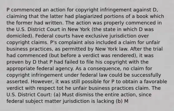 P commenced an action for copyright infringement against D, claiming that the latter had plagiarized portions of a book which the former had written. The action was properly commenced in the U.S. District Court in New York (the state in which D was domiciled). Federal courts have exclusive jurisdiction over copyright claims. P's complaint also included a claim for unfair business practices, as permitted by New York law. After the trial had commenced (but before a verdict was rendered), it was proven by D that P had failed to file his copyright with the appropriate federal agency. As a consequence, no claim for copyright infringement under federal law could be successfully asserted. However, it was still possible for P to obtain a favorable verdict with respect tot he unfair business practices claim. The U.S. District Court: (a) Must dismiss the entire action, since federal subject matter jurisdiction is lacking (b) M