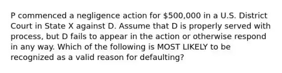 P commenced a negligence action for 500,000 in a U.S. District Court in State X against D. Assume that D is properly served with process, but D fails to appear in the action or otherwise respond in any way. Which of the following is MOST LIKELY to be recognized as a valid reason for defaulting?