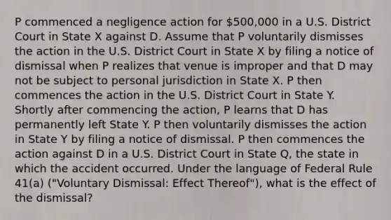 P commenced a negligence action for 500,000 in a U.S. District Court in State X against D. Assume that P voluntarily dismisses the action in the U.S. District Court in State X by filing a notice of dismissal when P realizes that venue is improper and that D may not be subject to personal jurisdiction in State X. P then commences the action in the U.S. District Court in State Y. Shortly after commencing the action, P learns that D has permanently left State Y. P then voluntarily dismisses the action in State Y by filing a notice of dismissal. P then commences the action against D in a U.S. District Court in State Q, the state in which the accident occurred. Under the language of Federal Rule 41(a) ("Voluntary Dismissal: Effect Thereof"), what is the effect of the dismissal?