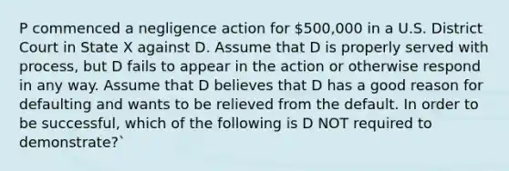 P commenced a negligence action for 500,000 in a U.S. District Court in State X against D. Assume that D is properly served with process, but D fails to appear in the action or otherwise respond in any way. Assume that D believes that D has a good reason for defaulting and wants to be relieved from the default. In order to be successful, which of the following is D NOT required to demonstrate?`