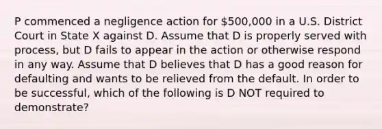 P commenced a negligence action for 500,000 in a U.S. District Court in State X against D. Assume that D is properly served with process, but D fails to appear in the action or otherwise respond in any way. Assume that D believes that D has a good reason for defaulting and wants to be relieved from the default. In order to be successful, which of the following is D NOT required to demonstrate?