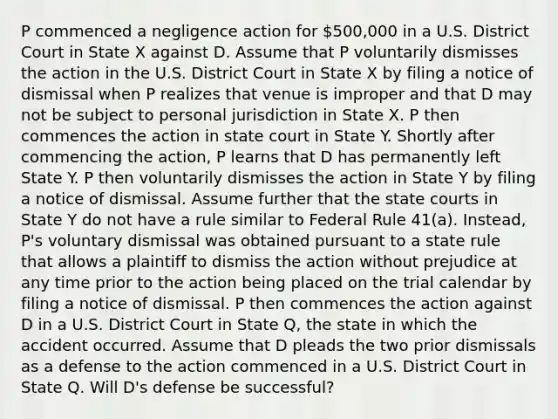 P commenced a negligence action for 500,000 in a U.S. District Court in State X against D. Assume that P voluntarily dismisses the action in the U.S. District Court in State X by filing a notice of dismissal when P realizes that venue is improper and that D may not be subject to personal jurisdiction in State X. P then commences the action in state court in State Y. Shortly after commencing the action, P learns that D has permanently left State Y. P then voluntarily dismisses the action in State Y by filing a notice of dismissal. Assume further that the state courts in State Y do not have a rule similar to Federal Rule 41(a). Instead, P's voluntary dismissal was obtained pursuant to a state rule that allows a plaintiff to dismiss the action without prejudice at any time prior to the action being placed on the trial calendar by filing a notice of dismissal. P then commences the action against D in a U.S. District Court in State Q, the state in which the accident occurred. Assume that D pleads the two prior dismissals as a defense to the action commenced in a U.S. District Court in State Q. Will D's defense be successful?