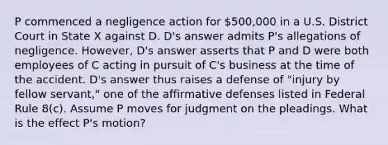 P commenced a negligence action for 500,000 in a U.S. District Court in State X against D. D's answer admits P's allegations of negligence. However, D's answer asserts that P and D were both employees of C acting in pursuit of C's business at the time of the accident. D's answer thus raises a defense of "injury by fellow servant," one of the affirmative defenses listed in Federal Rule 8(c). Assume P moves for judgment on the pleadings. What is the effect P's motion?