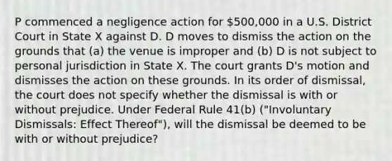 P commenced a negligence action for 500,000 in a U.S. District Court in State X against D. D moves to dismiss the action on the grounds that (a) the venue is improper and (b) D is not subject to personal jurisdiction in State X. The court grants D's motion and dismisses the action on these grounds. In its order of dismissal, the court does not specify whether the dismissal is with or without prejudice. Under Federal Rule 41(b) ("Involuntary Dismissals: Effect Thereof"), will the dismissal be deemed to be with or without prejudice?