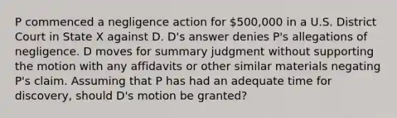 P commenced a negligence action for 500,000 in a U.S. District Court in State X against D. D's answer denies P's allegations of negligence. D moves for summary judgment without supporting the motion with any affidavits or other similar materials negating P's claim. Assuming that P has had an adequate time for discovery, should D's motion be granted?