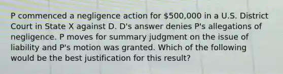 P commenced a negligence action for 500,000 in a U.S. District Court in State X against D. D's answer denies P's allegations of negligence. P moves for summary judgment on the issue of liability and P's motion was granted. Which of the following would be the best justification for this result?