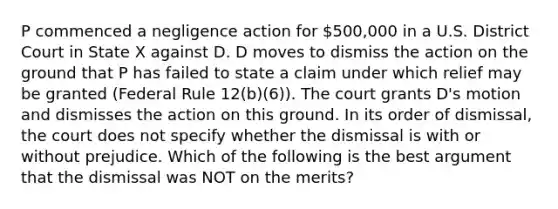 P commenced a negligence action for 500,000 in a U.S. District Court in State X against D. D moves to dismiss the action on the ground that P has failed to state a claim under which relief may be granted (Federal Rule 12(b)(6)). The court grants D's motion and dismisses the action on this ground. In its order of dismissal, the court does not specify whether the dismissal is with or without prejudice. Which of the following is the best argument that the dismissal was NOT on the merits?