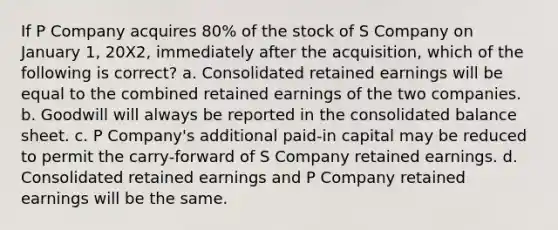 If P Company acquires 80% of the stock of S Company on January 1, 20X2, immediately after the acquisition, which of the following is correct? a. Consolidated retained earnings will be equal to the combined retained earnings of the two companies. b. Goodwill will always be reported in the consolidated balance sheet. c. P Company's additional paid-in capital may be reduced to permit the carry-forward of S Company retained earnings. d. Consolidated retained earnings and P Company retained earnings will be the same.