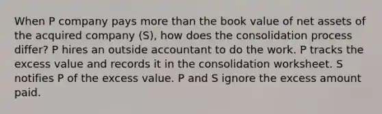 When P company pays more than the book value of net assets of the acquired company (S), how does the consolidation process differ? P hires an outside accountant to do the work. P tracks the excess value and records it in the consolidation worksheet. S notifies P of the excess value. P and S ignore the excess amount paid.