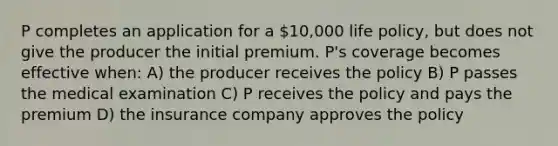 P completes an application for a 10,000 life policy, but does not give the producer the initial premium. P's coverage becomes effective when: A) the producer receives the policy B) P passes the medical examination C) P receives the policy and pays the premium D) the insurance company approves the policy