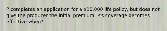 P completes an application for a 10,000 life policy, but does not give the producer the initial premium. P's coverage becomes effective when?