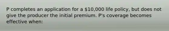 P completes an application for a 10,000 life policy, but does not give the producer the initial premium. P's coverage becomes effective when: