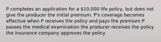 P completes an application for a 10,000 life policy, but does not give the producer the initial premium. P's coverage becomes effective when P receives the policy and pays the premium P passes the medical examination the producer receives the policy the insurance company approves the policy