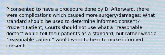 P consented to have a procedure done by D. Afterward, there were complications which caused more surgery/damages; What standard should be used to determine informed consent?- Prudent Patient; Courts should not use what a "reasonable doctor" would tell their patients as a standard, but rather what a "reasonable patient" would want to hear to make informed consent