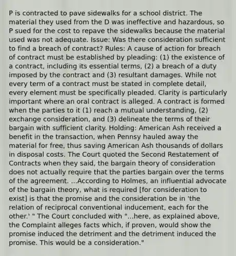 P is contracted to pave sidewalks for a school district. The material they used from the D was ineffective and hazardous, so P sued for the cost to repave the sidewalks because the material used was not adequate. Issue: Was there consideration sufficient to find a breach of contract? Rules: A cause of action for breach of contract must be established by pleading: (1) the existence of a contract, including its essential terms, (2) a breach of a duty imposed by the contract and (3) resultant damages. While not every term of a contract must be stated in complete detail, every element must be specifically pleaded. Clarity is particularly important where an oral contract is alleged. A contract is formed when the parties to it (1) reach a mutual understanding, (2) exchange consideration, and (3) delineate the terms of their bargain with sufficient clarity. Holding: American Ash received a benefit in the transaction, when Pennsy hauled away the material for free, thus saving American Ash thousands of dollars in disposal costs. The Court quoted the Second Restatement of Contracts when they said, the bargain theory of consideration does not actually require that the parties bargain over the terms of the agreement. ...According to Holmes, an influential advocate of the bargain theory, what is required [for consideration to exist] is that the promise and the consideration be in 'the relation of reciprocal conventional inducement, each for the other.' " The Court concluded with "...here, as explained above, the Complaint alleges facts which, if proven, would show the promise induced the detriment and the detriment induced the promise. This would be a consideration."