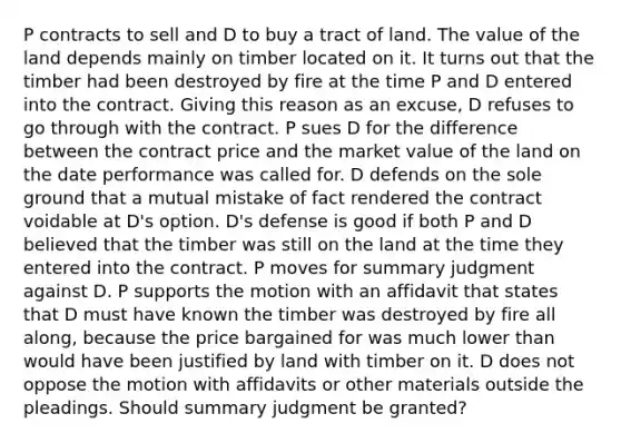 P contracts to sell and D to buy a tract of land. The value of the land depends mainly on timber located on it. It turns out that the timber had been destroyed by fire at the time P and D entered into the contract. Giving this reason as an excuse, D refuses to go through with the contract. P sues D for the difference between the contract price and the market value of the land on the date performance was called for. D defends on the sole ground that a mutual mistake of fact rendered the contract voidable at D's option. D's defense is good if both P and D believed that the timber was still on the land at the time they entered into the contract. P moves for summary judgment against D. P supports the motion with an affidavit that states that D must have known the timber was destroyed by fire all along, because the price bargained for was much lower than would have been justified by land with timber on it. D does not oppose the motion with affidavits or other materials outside the pleadings. Should summary judgment be granted?