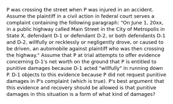 P was crossing the street when P was injured in an accident. Assume the plaintiff in a civil action in federal court serves a complaint containing the following paragraph: "On June 1, 20xx, in a public highway called Main Street in the City of Metropolis in State X, defendant D-1 or defendant D-2, or both defendants D-1 and D-2, willfully or recklessly or negligently drove, or caused to be driven, an automobile against plaintiff who was then crossing the highway." Assume that P at trial attempts to offer evidence concerning D-1's net worth on the ground that P is entitled to punitive damages because D-1 acted "willfully" in running down P. D-1 objects to this evidence because P did not request punitive damages in P's complaint (which is true). P's best argument that this evidence and recovery should be allowed is that punitive damages in this situation is a form of what kind of damages?