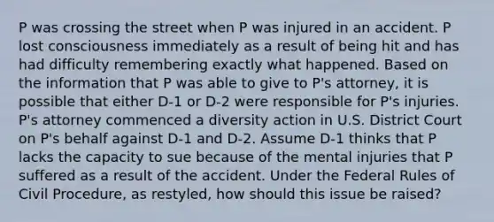 P was crossing the street when P was injured in an accident. P lost consciousness immediately as a result of being hit and has had difficulty remembering exactly what happened. Based on the information that P was able to give to P's attorney, it is possible that either D-1 or D-2 were responsible for P's injuries. P's attorney commenced a diversity action in U.S. District Court on P's behalf against D-1 and D-2. Assume D-1 thinks that P lacks the capacity to sue because of the mental injuries that P suffered as a result of the accident. Under the Federal Rules of Civil Procedure, as restyled, how should this issue be raised?