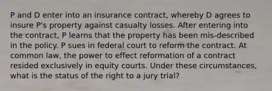 P and D enter into an insurance contract, whereby D agrees to insure P's property against casualty losses. After entering into the contract, P learns that the property has been mis-described in the policy. P sues in federal court to reform the contract. At common law, the power to effect reformation of a contract resided exclusively in equity courts. Under these circumstances, what is the status of the right to a jury trial?