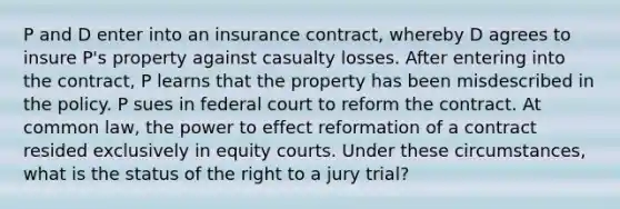 P and D enter into an insurance contract, whereby D agrees to insure P's property against casualty losses. After entering into the contract, P learns that the property has been misdescribed in the policy. P sues in federal court to reform the contract. At common law, the power to effect reformation of a contract resided exclusively in equity courts. Under these circumstances, what is the status of the right to a jury trial?