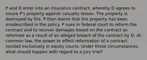 P and D enter into an insurance contract, whereby D agrees to insure P's property against casualty losses. The property is destroyed by fire. P then learns that the property has been misdescribed in the policy. P sues in federal court to reform the contract and to recover damages based on the contract as reformed as a result of an alleged breach of the contract by D. At common law, the power to effect reformation of a contract resided exclusively in equity courts. Under these circumstances, what should happen with regard to a jury trial?