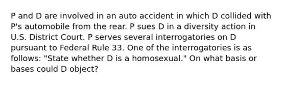 P and D are involved in an auto accident in which D collided with P's automobile from the rear. P sues D in a diversity action in U.S. District Court. P serves several interrogatories on D pursuant to Federal Rule 33. One of the interrogatories is as follows: "State whether D is a homosexual." On what basis or bases could D object?