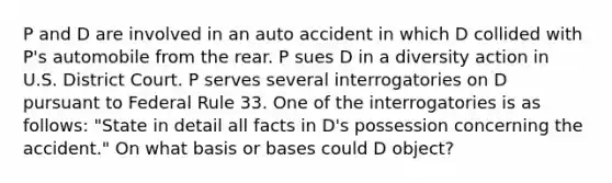 P and D are involved in an auto accident in which D collided with P's automobile from the rear. P sues D in a diversity action in U.S. District Court. P serves several interrogatories on D pursuant to Federal Rule 33. One of the interrogatories is as follows: "State in detail all facts in D's possession concerning the accident." On what basis or bases could D object?