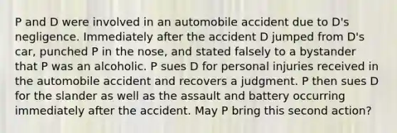 P and D were involved in an automobile accident due to D's negligence. Immediately after the accident D jumped from D's car, punched P in the nose, and stated falsely to a bystander that P was an alcoholic. P sues D for personal injuries received in the automobile accident and recovers a judgment. P then sues D for the slander as well as the assault and battery occurring immediately after the accident. May P bring this second action?