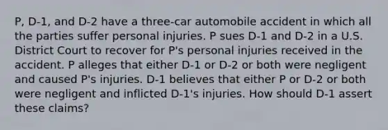 P, D-1, and D-2 have a three-car automobile accident in which all the parties suffer personal injuries. P sues D-1 and D-2 in a U.S. District Court to recover for P's personal injuries received in the accident. P alleges that either D-1 or D-2 or both were negligent and caused P's injuries. D-1 believes that either P or D-2 or both were negligent and inflicted D-1's injuries. How should D-1 assert these claims?