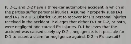 P, D-1, and D-2 have a three-car automobile accident in which all the parties suffer personal injuries. Assume P properly sues D-1 and D-2 in a U.S. District Court to recover for P's personal injuries received in the accident. P alleges that either D-1 or D-2, or both, were negligent and caused P's injuries. D-1 believes that the accident was caused solely by D-2's negligence. Is it possible for D-1 to assert a claim for negligence against D-2 in P's lawsuit?