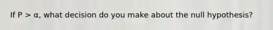 If P > α, what decision do you make about the null hypothesis?