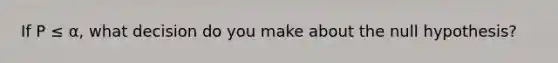 If P ≤ α, what decision do you make about the null hypothesis?