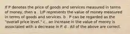 If P denotes the price of goods and services measured in terms of money, then a . 1/P represents the value of money measured in terms of goods and services. b . P can be regarded as the "overall price level." c . an increase in the value of money is associated with a decrease in P. d . All of the above are correct.