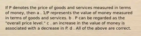 If P denotes the price of goods and services measured in terms of money, then a . 1/P represents the value of money measured in terms of goods and services. b . P can be regarded as the "overall price level." c . an increase in the value of money is associated with a decrease in P. d . All of the above are correct.