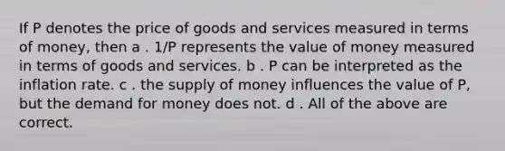 If P denotes the price of goods and services measured in terms of money, then a . 1/P represents the value of money measured in terms of goods and services. b . P can be interpreted as the inflation rate. c . the supply of money influences the value of P, but the demand for money does not. d . All of the above are correct.