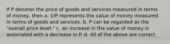 If P denotes the price of goods and services measured in terms of money, then a. 1/P represents the value of money measured in terms of goods and services. b. P can be regarded as the "overall price level." c. an increase in the value of money is associated with a decrease in P. d. All of the above are correct