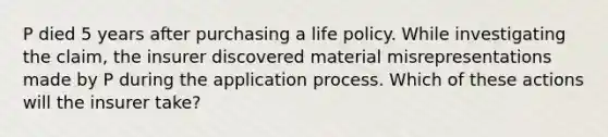 P died 5 years after purchasing a life policy. While investigating the claim, the insurer discovered material misrepresentations made by P during the application process. Which of these actions will the insurer take?