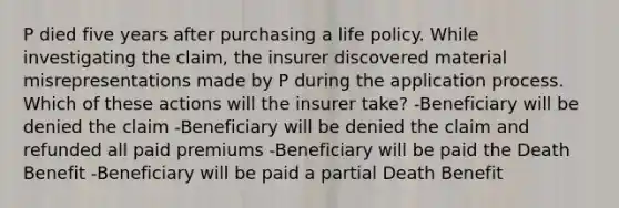 P died five years after purchasing a life policy. While investigating the claim, the insurer discovered material misrepresentations made by P during the application process. Which of these actions will the insurer take? -Beneficiary will be denied the claim -Beneficiary will be denied the claim and refunded all paid premiums -Beneficiary will be paid the Death Benefit -Beneficiary will be paid a partial Death Benefit