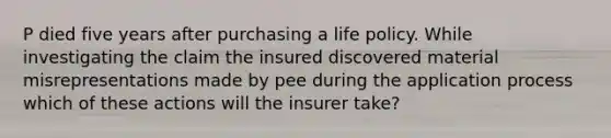 P died five years after purchasing a life policy. While investigating the claim the insured discovered material misrepresentations made by pee during the application process which of these actions will the insurer take?