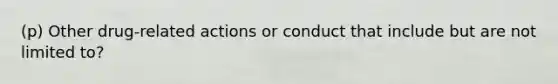 (p) Other drug-related actions or conduct that include but are not limited to?