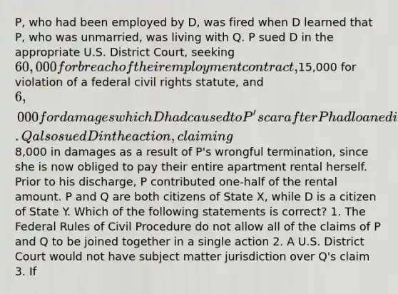 P, who had been employed by D, was fired when D learned that P, who was unmarried, was living with Q. P sued D in the appropriate U.S. District Court, seeking 60,000 for breach of their employment contract,15,000 for violation of a federal civil rights statute, and 6,000 for damages which D had caused to P's car after P had loaned it to D earlier that year. Q also sued D in the action, claiming8,000 in damages as a result of P's wrongful termination, since she is now obliged to pay their entire apartment rental herself. Prior to his discharge, P contributed one-half of the rental amount. P and Q are both citizens of State X, while D is a citizen of State Y. Which of the following statements is correct? 1. The Federal Rules of Civil Procedure do not allow all of the claims of P and Q to be joined together in a single action 2. A U.S. District Court would not have subject matter jurisdiction over Q's claim 3. If