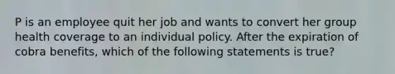 P is an employee quit her job and wants to convert her group health coverage to an individual policy. After the expiration of cobra benefits, which of the following statements is true?