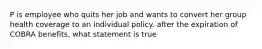 P is employee who quits her job and wants to convert her group health coverage to an individual policy. after the expiration of COBRA benefits, what statement is true