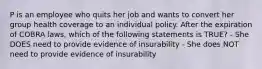 P is an employee who quits her job and wants to convert her group health coverage to an individual policy. After the expiration of COBRA laws, which of the following statements is TRUE? - She DOES need to provide evidence of insurability - She does NOT need to provide evidence of insurability